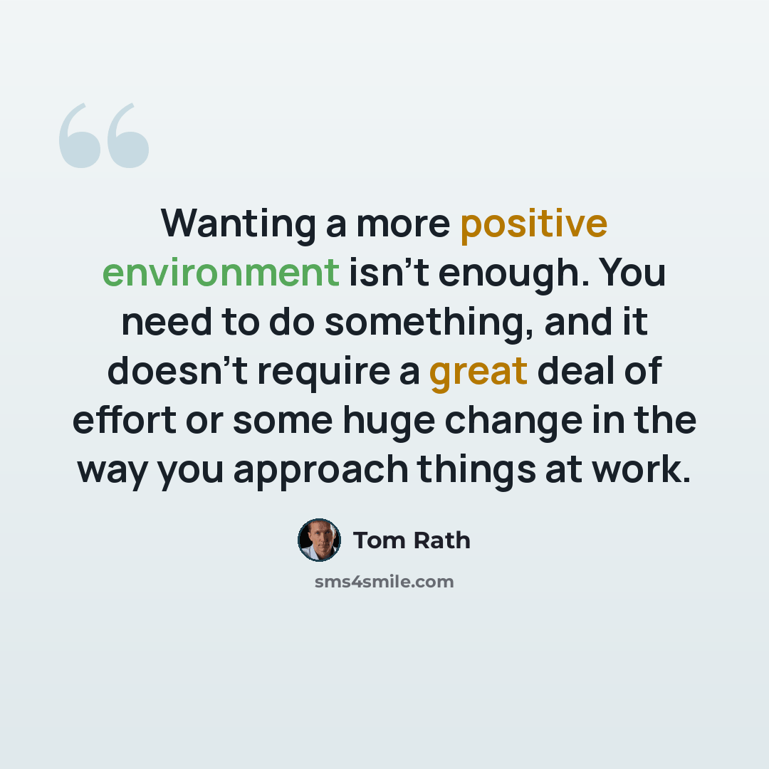 “Wanting a more positive environment isn't enough. You need to do something, and it doesn't require a great deal of effort or some huge change in the way you approach things at work.” quote by Tom Rath