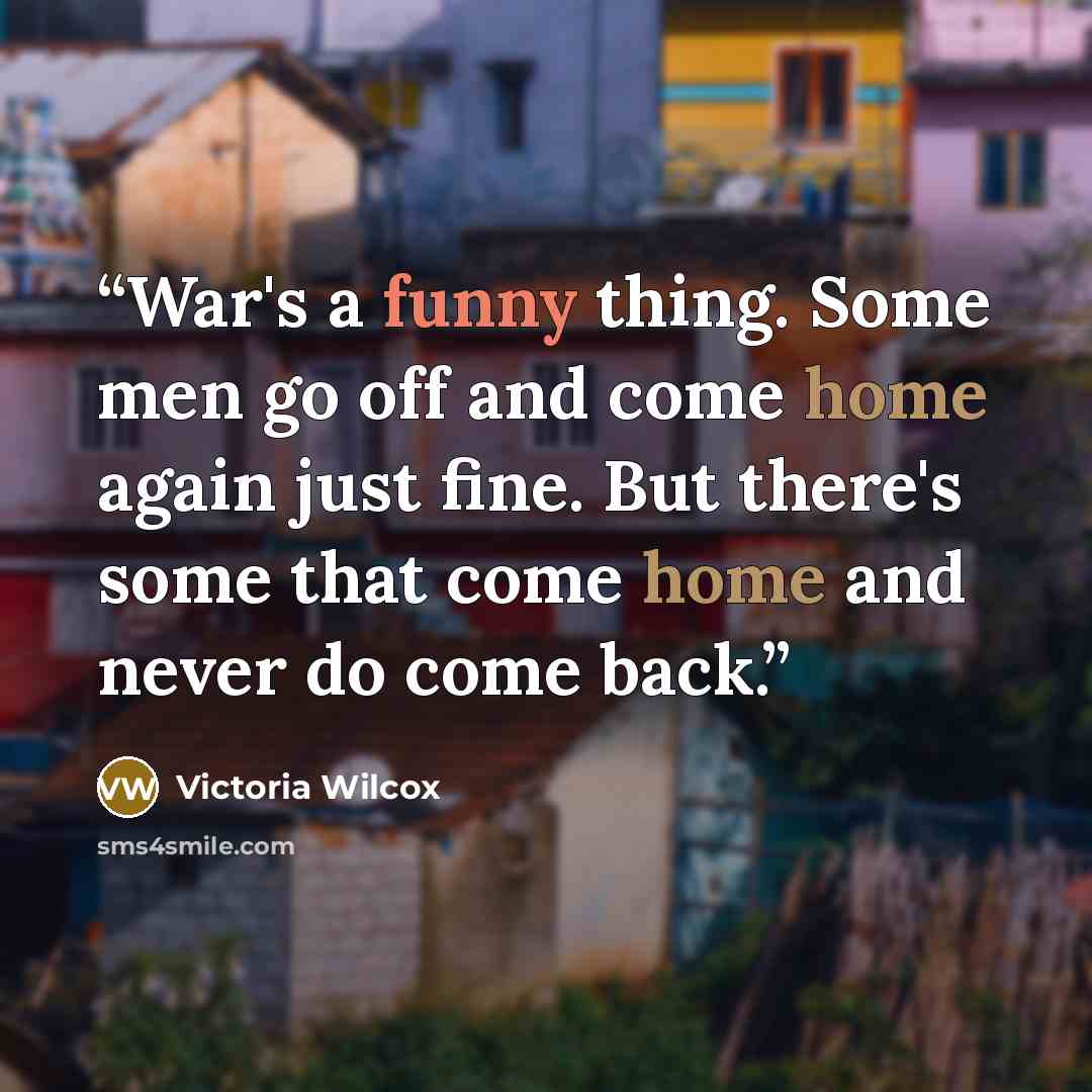 “War's a funny thing. Some men go off and come home again just fine. But there's some that come home and never do come back.” quote by Victoria Wilcox