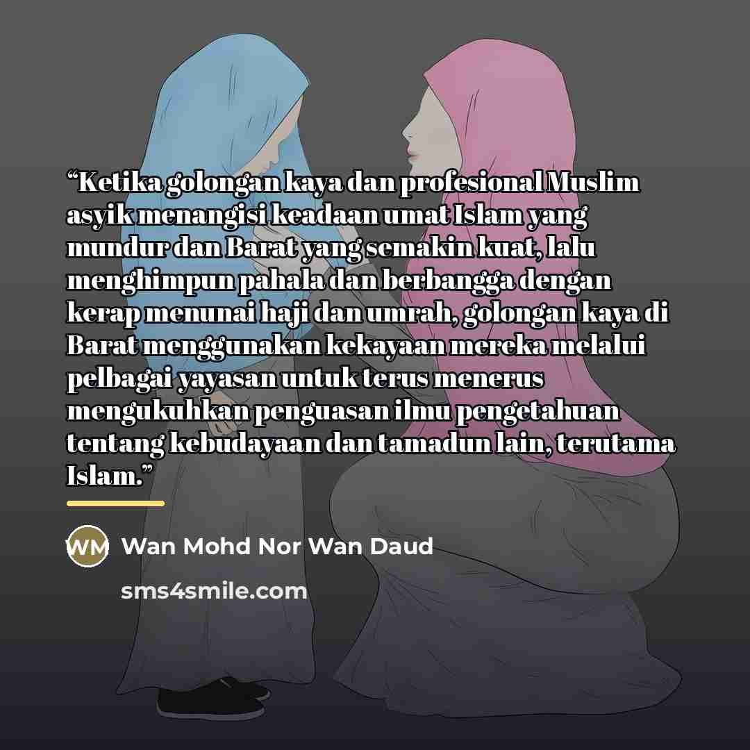 “Ketika golongan kaya dan profesional Muslim asyik menangisi keadaan umat Islam yang mundur dan Barat yang semakin kuat, lalu menghimpun pahala dan berbangga dengan kerap menunai haji dan umrah, golongan kaya di Barat menggunakan kekayaan mereka melalui pelbagai yayasan untuk terus menerus…” quote by Wan Mohd Nor Wan Daud