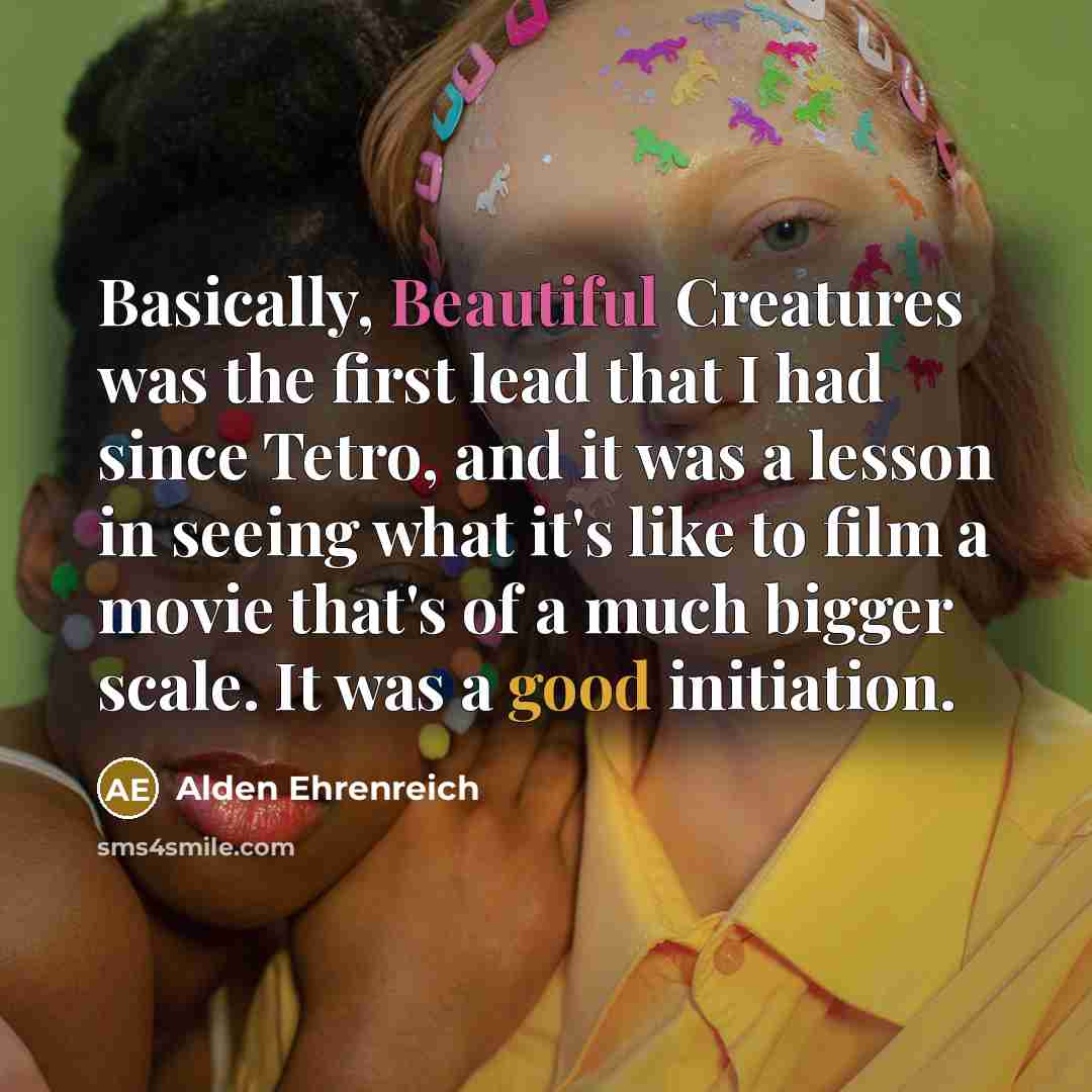 “Basically, Beautiful Creatures was the first lead that I had since Tetro, and it was a lesson in seeing what it's like to film a movie that's of a much bigger scale. It was a good initiation.” quote by Alden Ehrenreich
