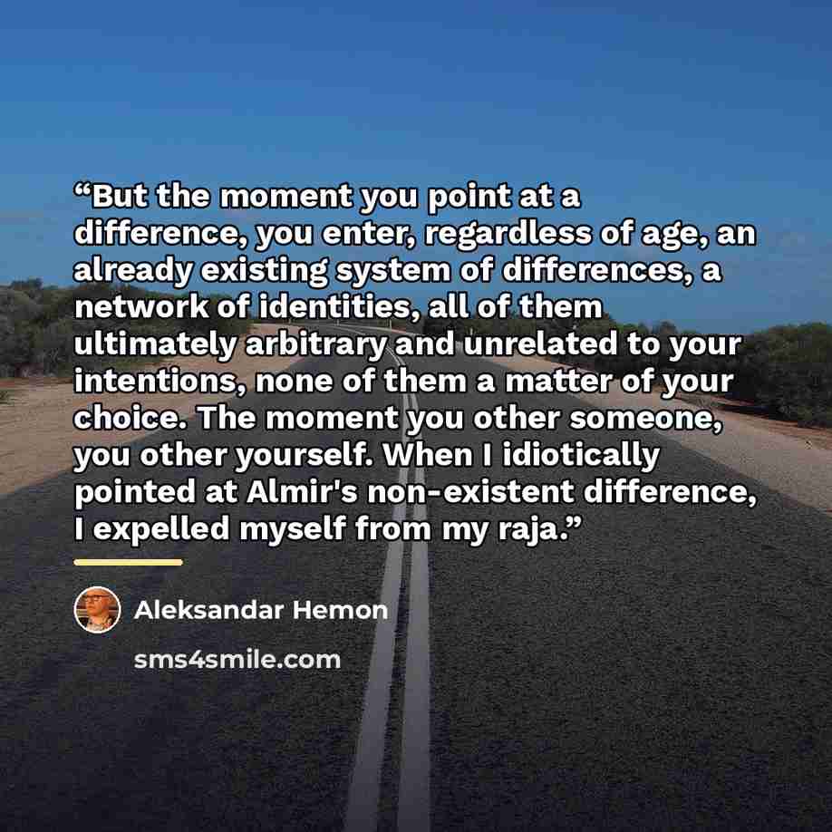 “But the moment you point at a difference, you enter, regardless of age, an already existing system of differences, a network of identities, all of them ultimately arbitrary and unrelated to your intentions, none of them a matter of your choice. The moment you other someone, you other yourself…” quote by Aleksandar Hemon