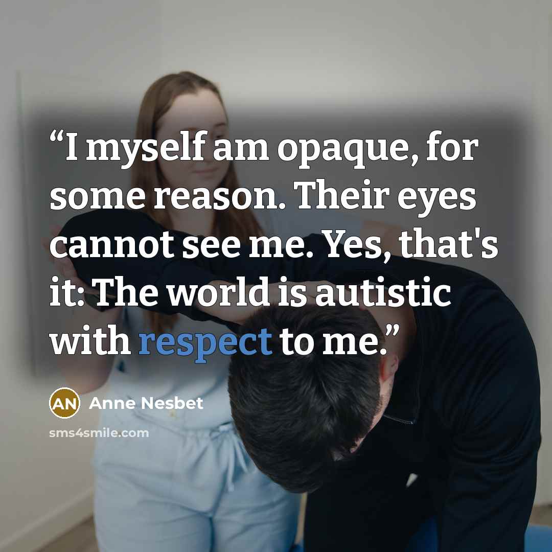 “I myself am opaque, for some reason. Their eyes cannot see me. Yes, that's it: The world is autistic with respect to me.” quote by Anne Nesbet