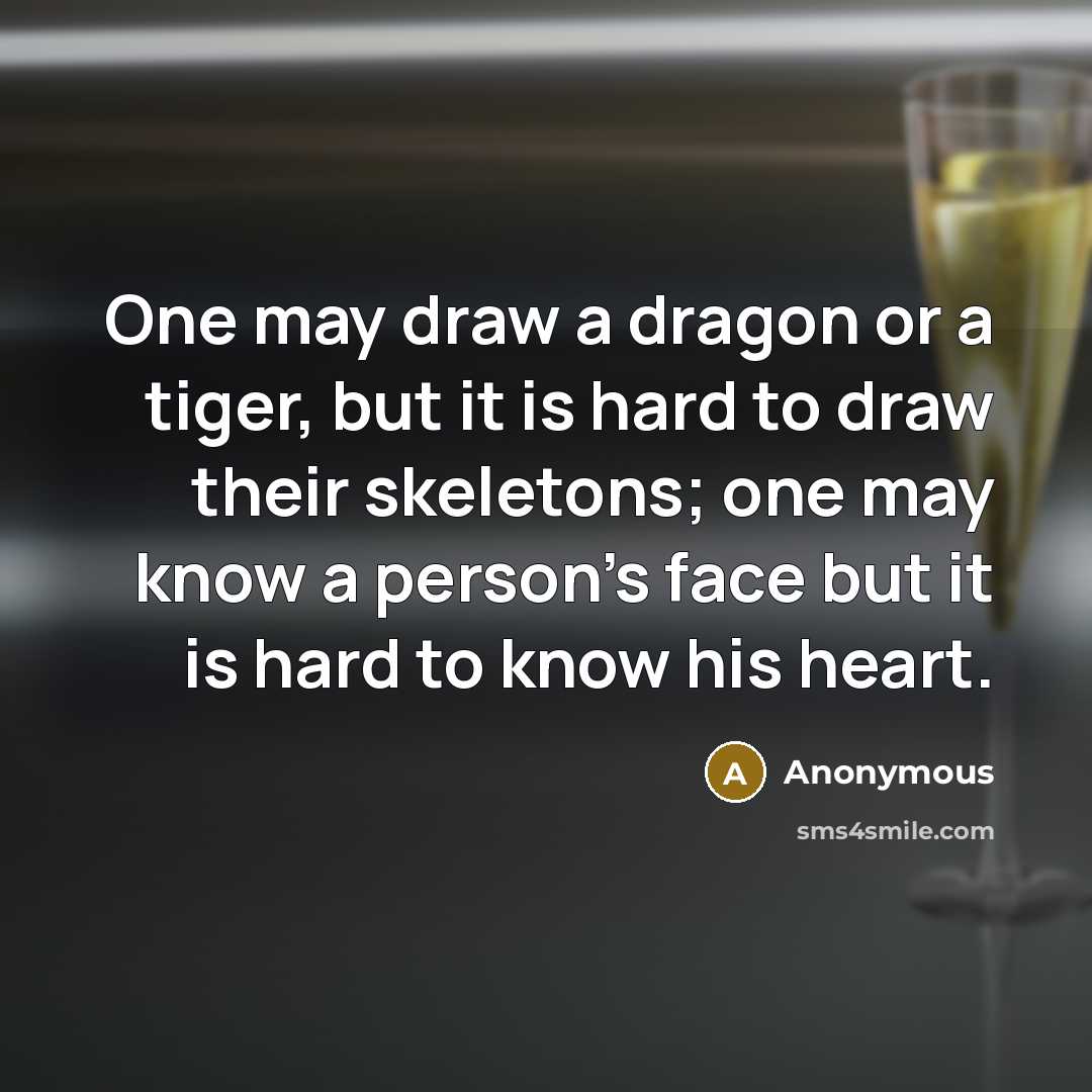 “One may draw a dragon or a tiger, but it is hard to draw their skeletons; one may know a person's face but it is hard to know his heart.” quote by Anonymous
