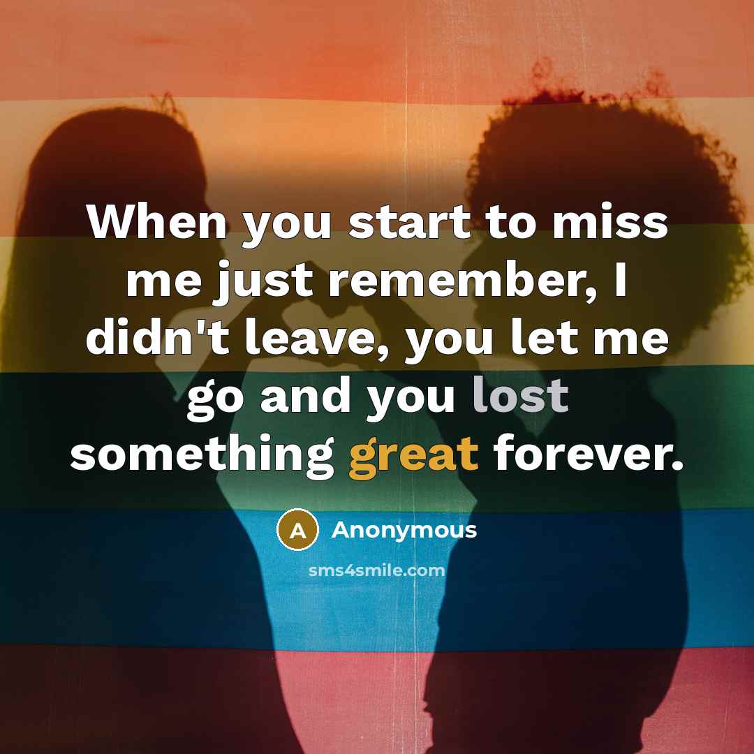 “When you start to miss me just remember, I didn't leave, you let me go and you lost something great forever.” quote by Anonymous