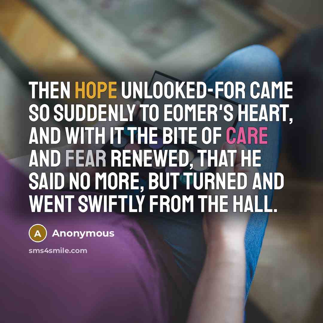 “Then hope unlooked-for came so suddenly to Eomer's heart, and with it the bite of care and fear renewed, that he said no more, but turned and went swiftly from the hall.” quote by Anonymous