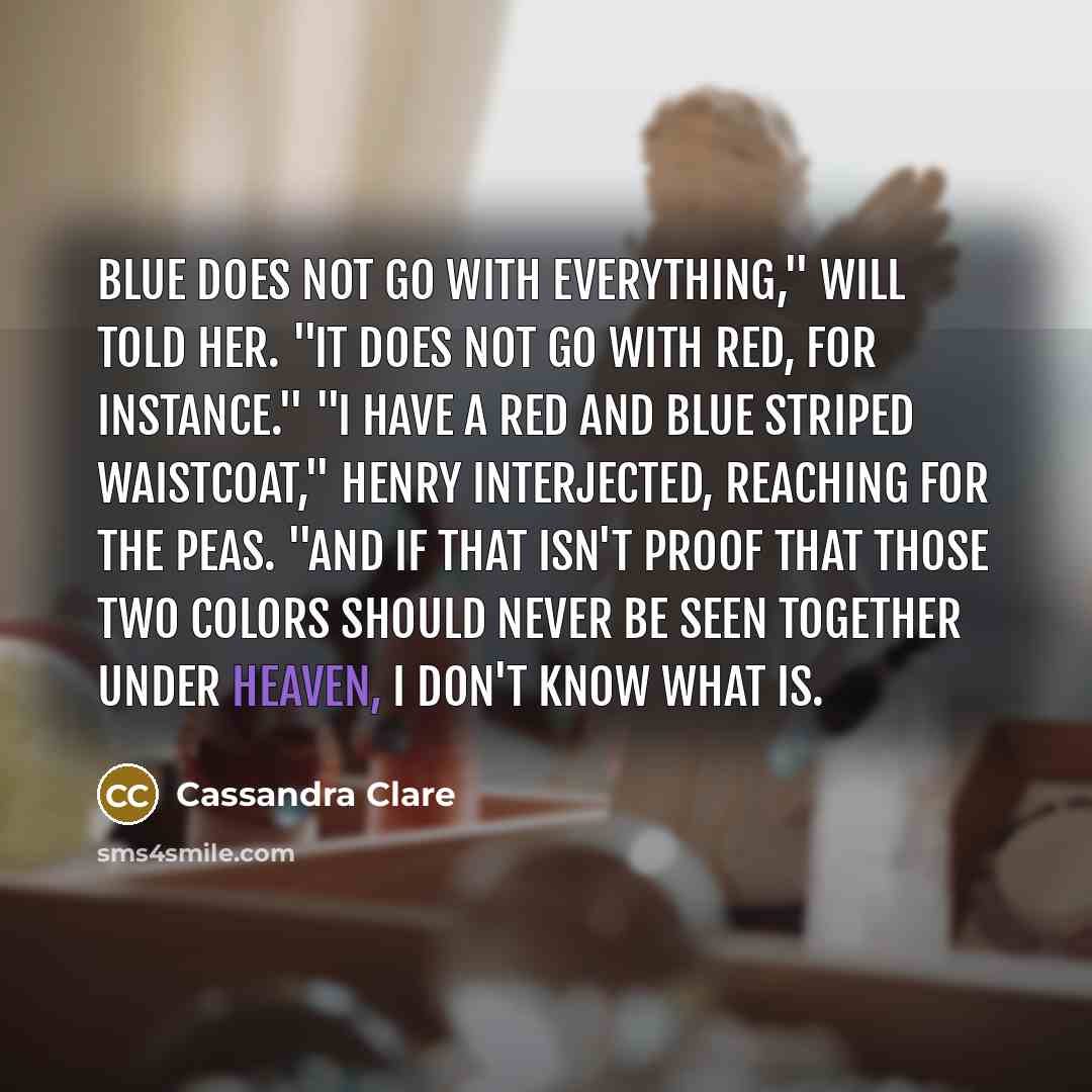 “Blue does not go with everything," Will told her. "It does not go with red, for instance." "I have a red and blue striped waistcoat," Henry interjected, reaching for the peas. "And if that isn't proof that those two colors should never be seen together under Heaven, I don't know what is.” quote by Cassandra Clare