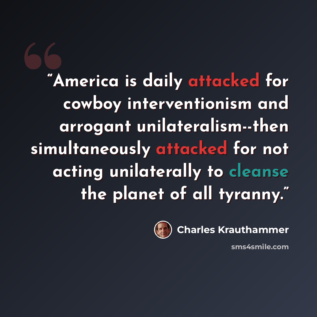 “America is daily attacked for cowboy interventionism and arrogant unilateralism--then simultaneously attacked for not acting unilaterally to cleanse the planet of all tyranny.” quote by Charles Krauthammer