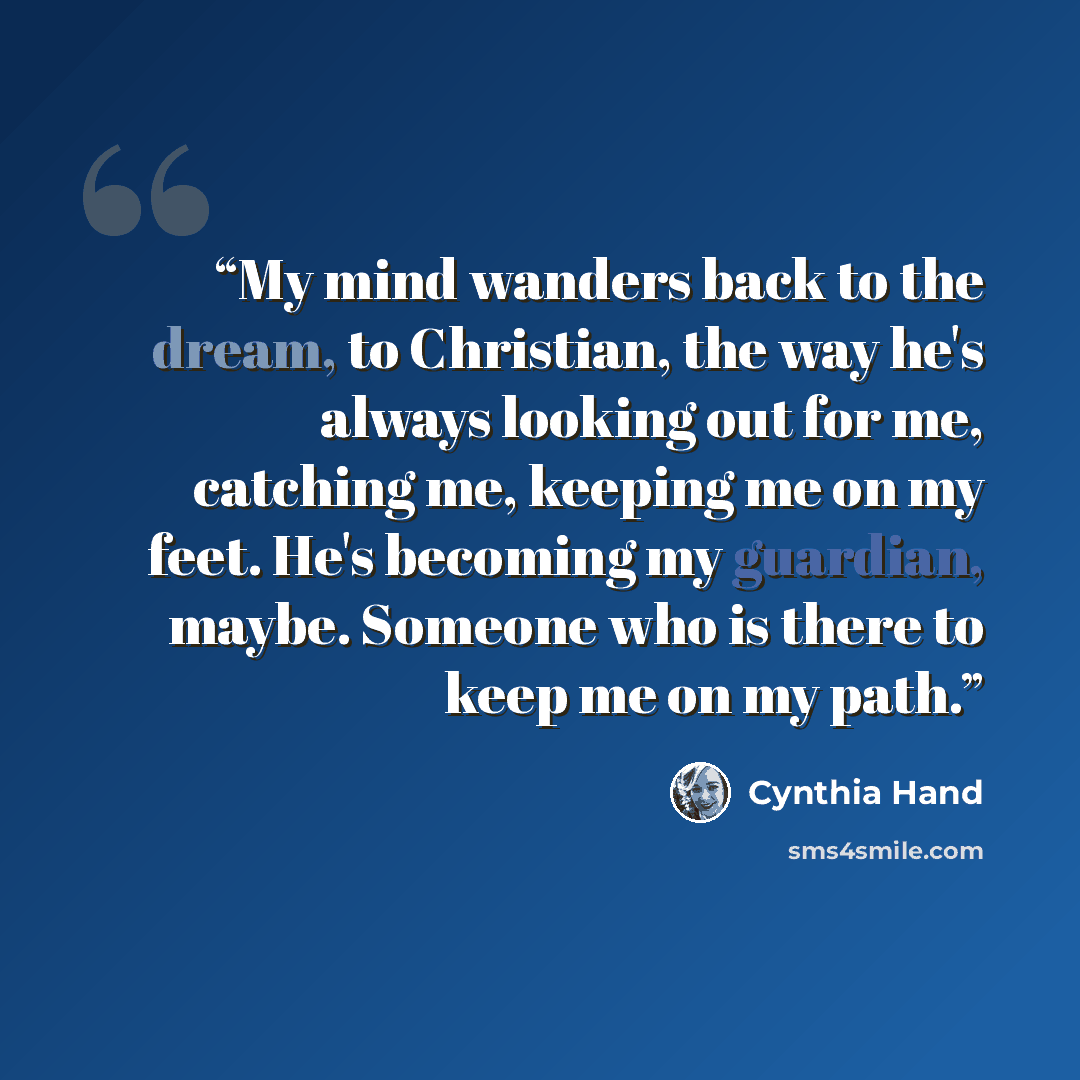 “My mind wanders back to the dream, to Christian, the way he's always looking out for me, catching me, keeping me on my feet. He's becoming my guardian, maybe. Someone who is there to keep me on my path.” quote by Cynthia Hand