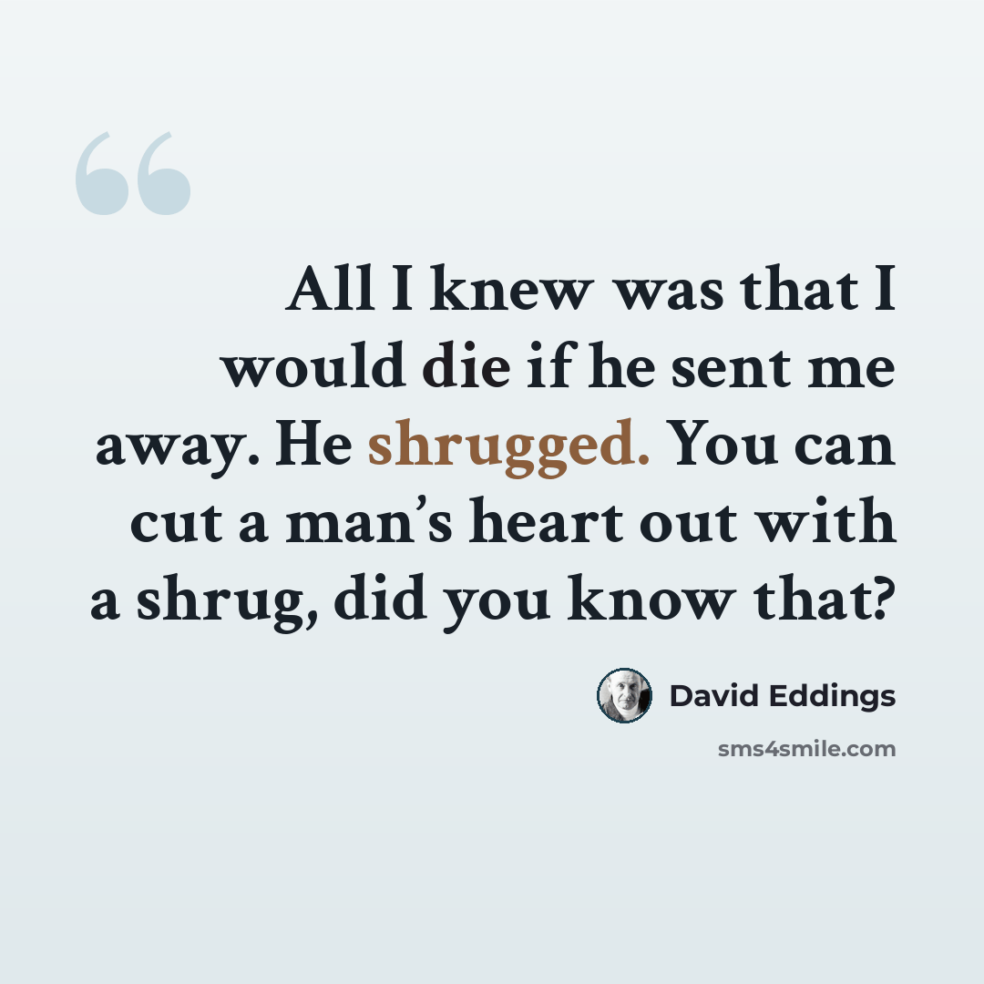 “All I knew was that I would die if he sent me away. He shrugged. You can cut a man’s heart out with a shrug, did you know that?” quote by David Eddings
