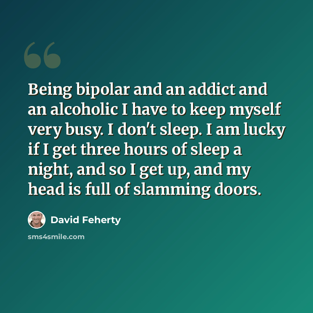 “Being bipolar and an addict and an alcoholic I have to keep myself very busy. I don't sleep. I am lucky if I get three hours of sleep a night, and so I get up, and my head is full of slamming doors.” quote by David Feherty