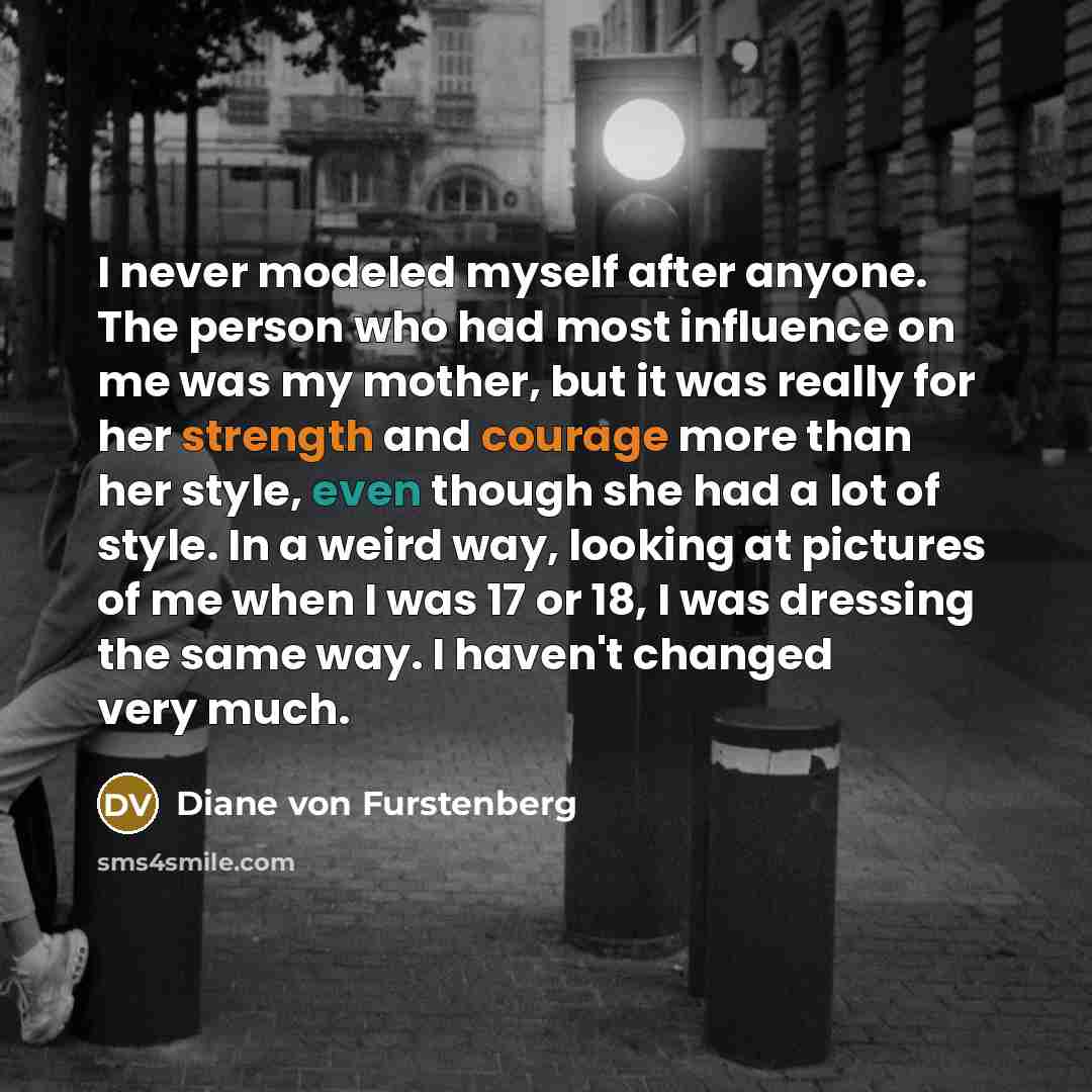 “I never modeled myself after anyone. The person who had most influence on me was my mother, but it was really for her strength and courage more than her style, even though she had a lot of style. In a weird way, looking at pictures of me when I was 17 or 18, I was dressing the same way. I haven't…” quote by Diane von Furstenberg