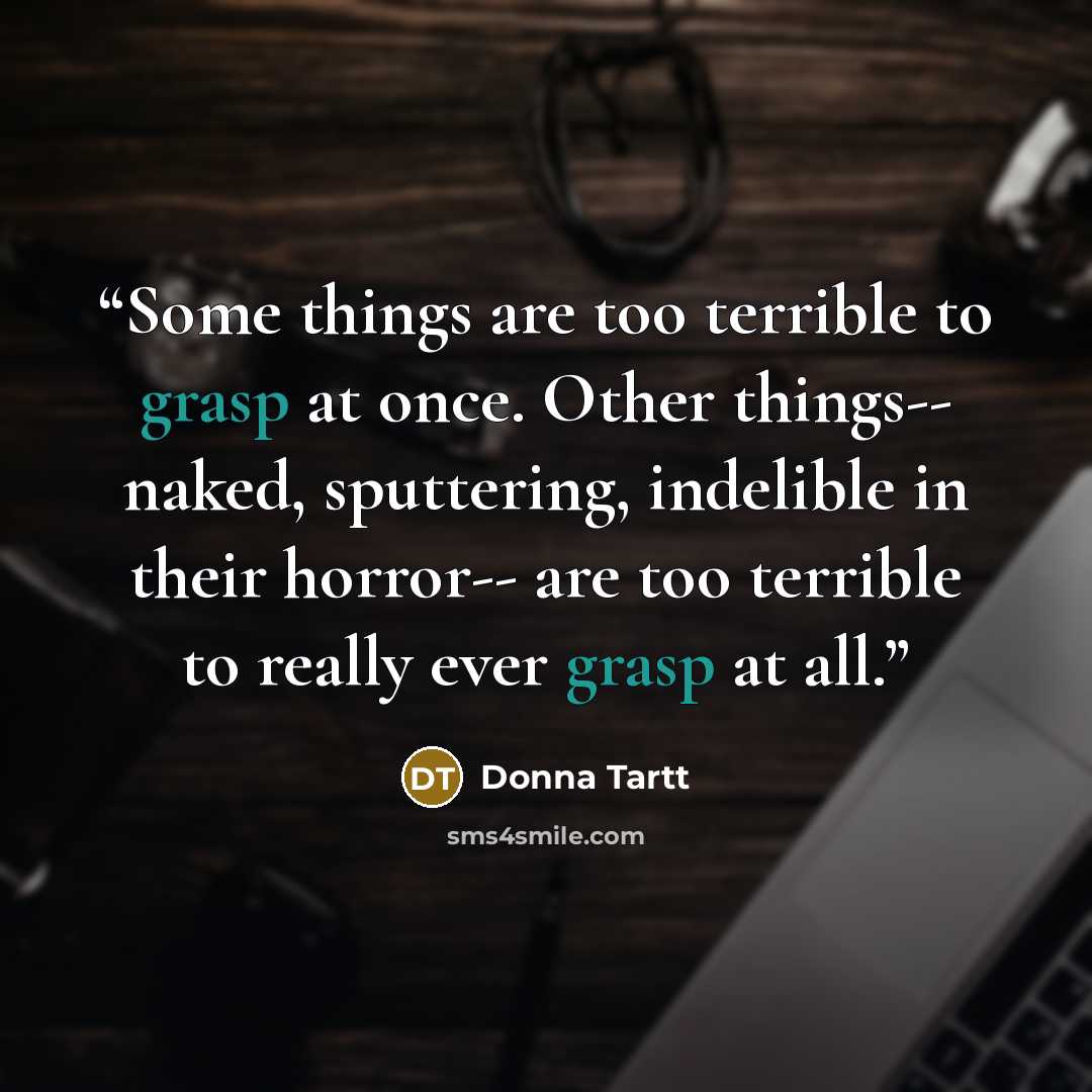 “Some things are too terrible to grasp at once. Other things-- naked, sputtering, indelible in their horror-- are too terrible to really ever grasp at all.” quote by Donna Tartt