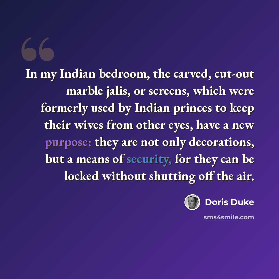 “In my Indian bedroom, the carved, cut-out marble jalis, or screens, which were formerly used by Indian princes to keep their wives from other eyes, have a new purpose: they are not only decorations, but a means of security, for they can be locked without shutting off the air.” quote by Doris Duke