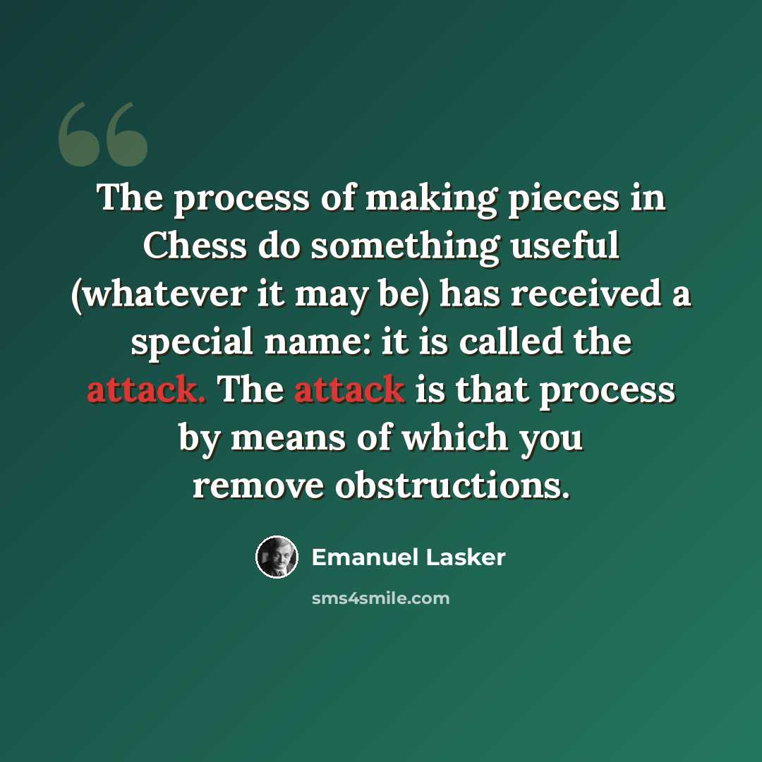 “The process of making pieces in Chess do something useful (whatever it may be) has received a special name: it is called the attack. The attack is that process by means of which you remove obstructions.” quote by Emanuel Lasker