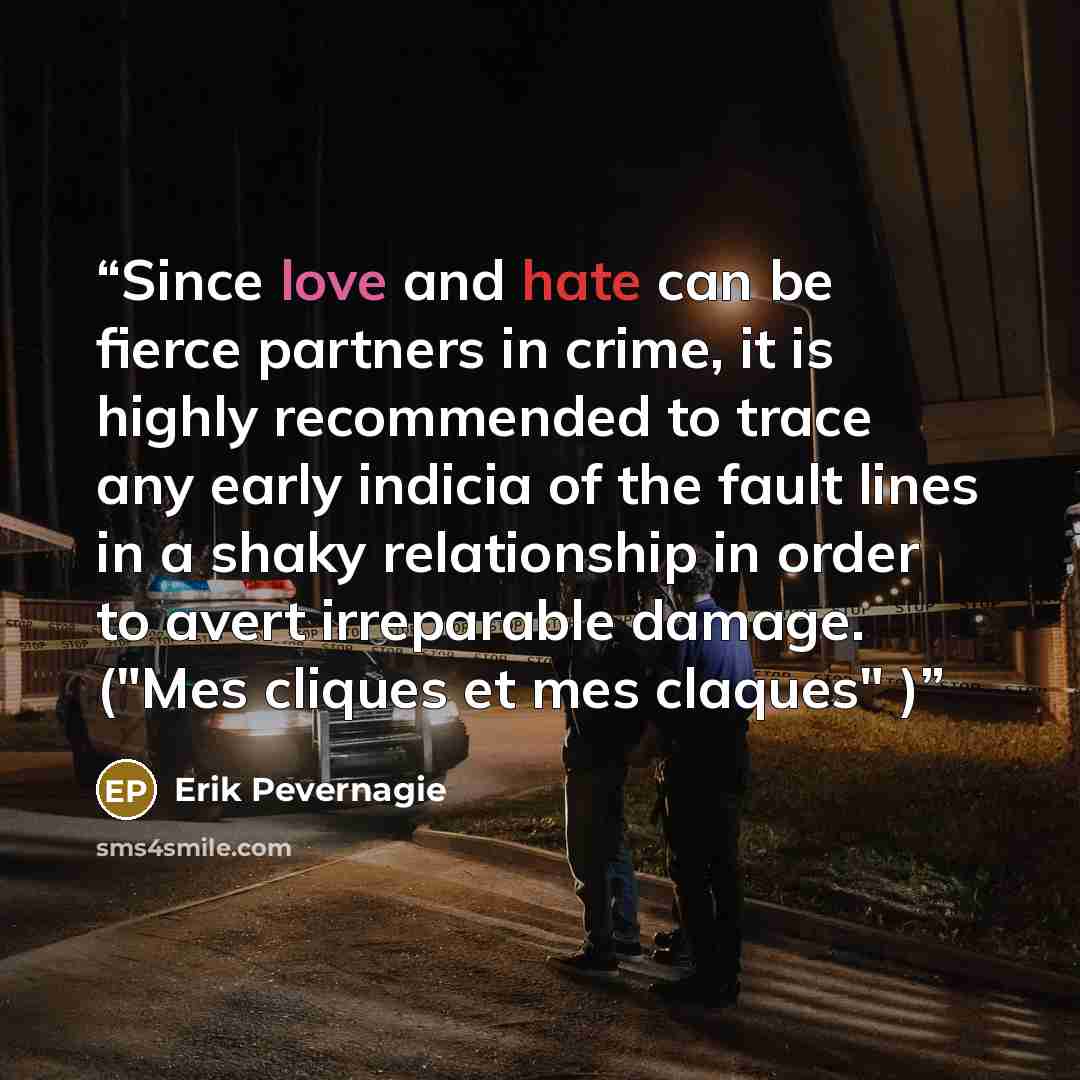 “Since love and hate can be fierce partners in crime, it is highly recommended to trace any early indicia of the fault lines in a shaky relationship in order to avert irreparable damage. ("Mes cliques et mes claques" )” quote by Erik Pevernagie