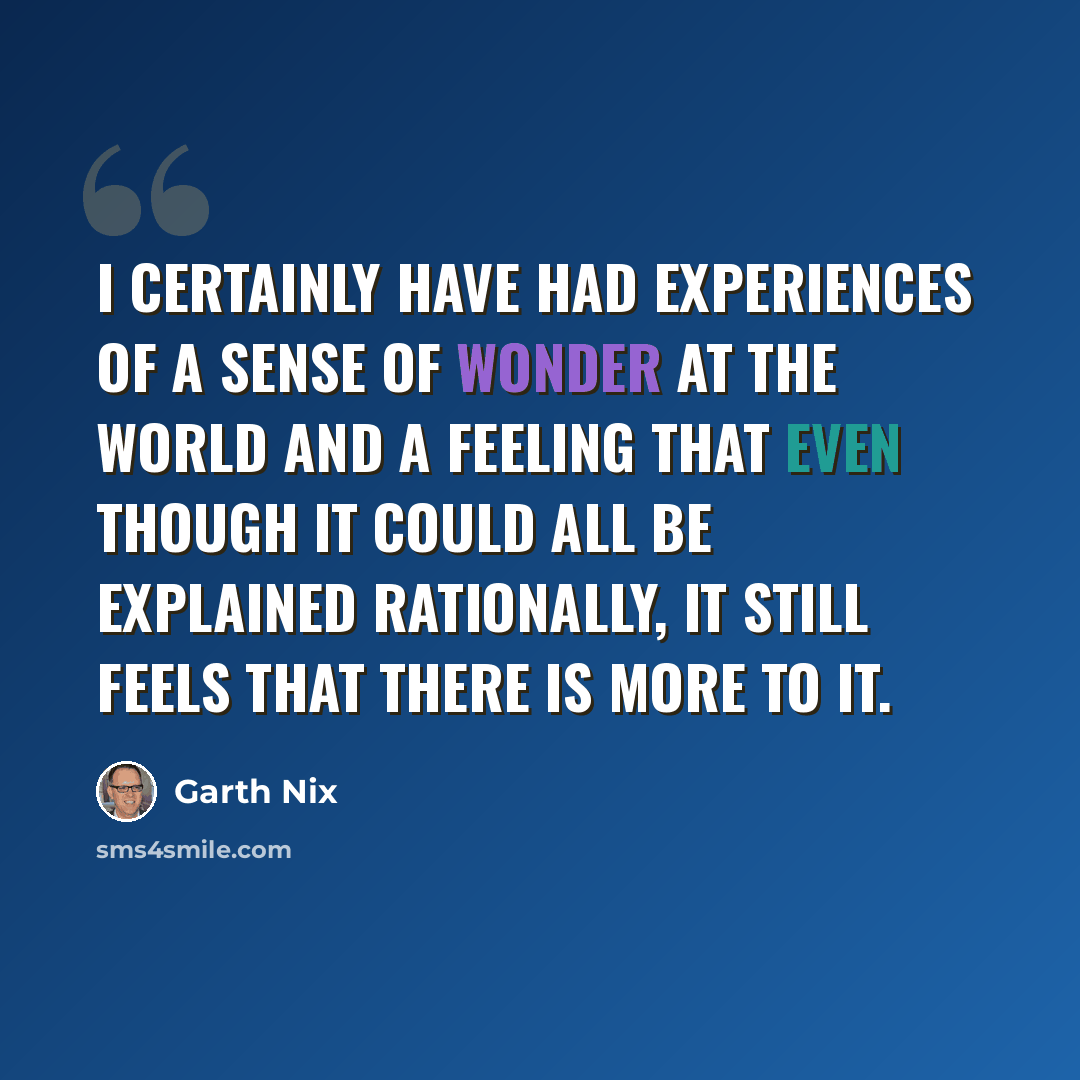 “I certainly have had experiences of a sense of wonder at the world and a feeling that even though it could all be explained rationally, it still feels that there is more to it.” quote by Garth Nix
