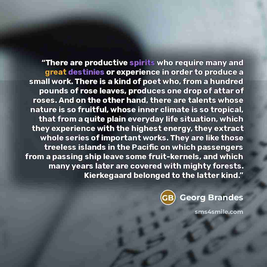 “There are productive spirits who require many and great destinies or experience in order to produce a small work. There is a kind of poet who, from a hundred pounds of rose leaves, produces one drop of attar of roses. And on the other hand, there are talents whose nature is so fruitful, whose…” quote by Georg Brandes