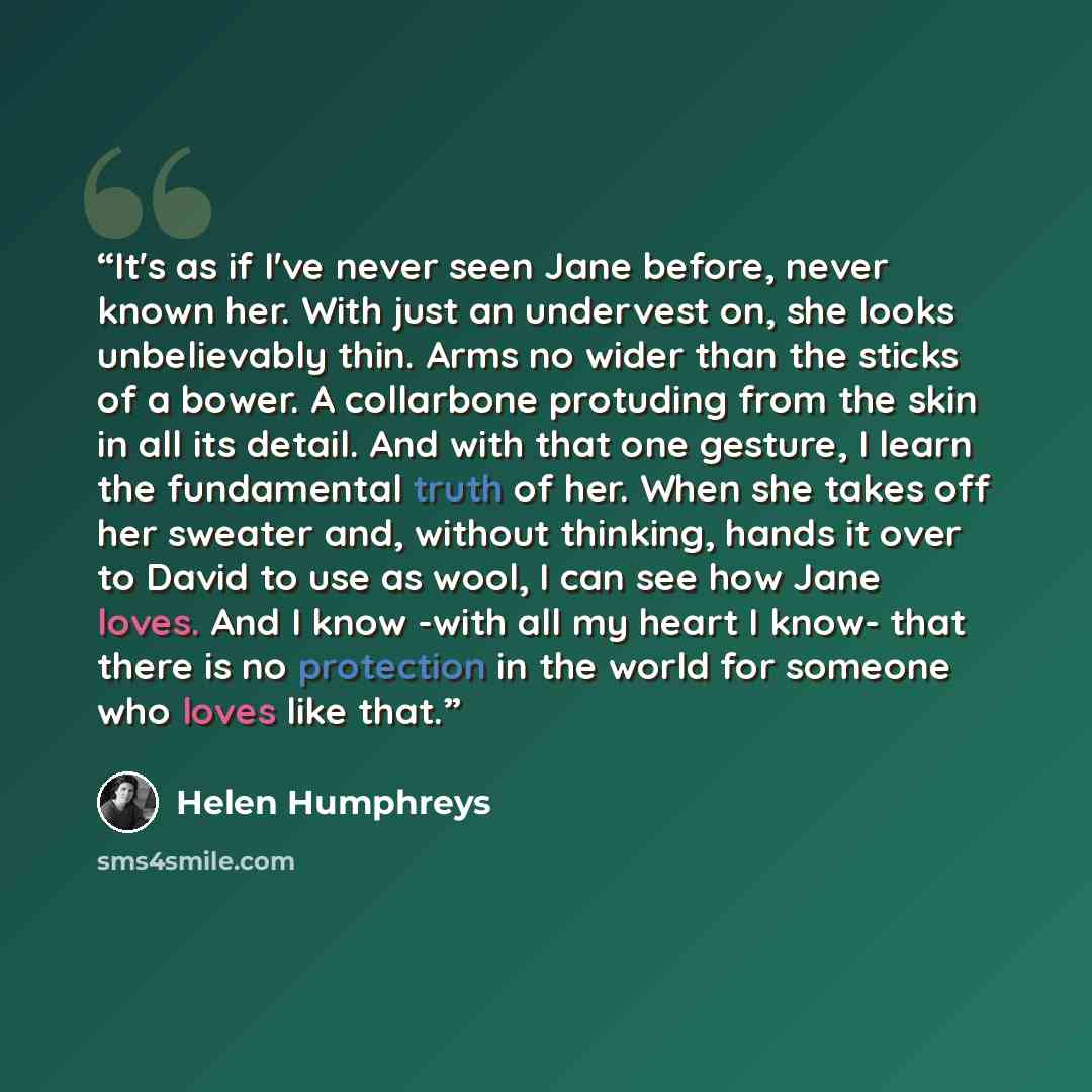 “It's as if I've never seen Jane before, never known her. With just an undervest on, she looks unbelievably thin. Arms no wider than the sticks of a bower. A collarbone protuding from the skin in all its detail. And with that one gesture, I learn the fundamental truth of her. When she takes off her…” quote by Helen Humphreys