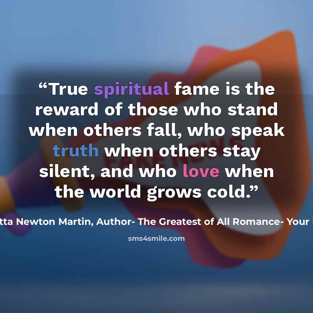 “True spiritual fame is the reward of those who stand when others fall, who speak truth when others stay silent, and who love when the world grows cold.” quote by Henrietta Newton Martin, Author- The Greatest of All Romance- Your Potters Call