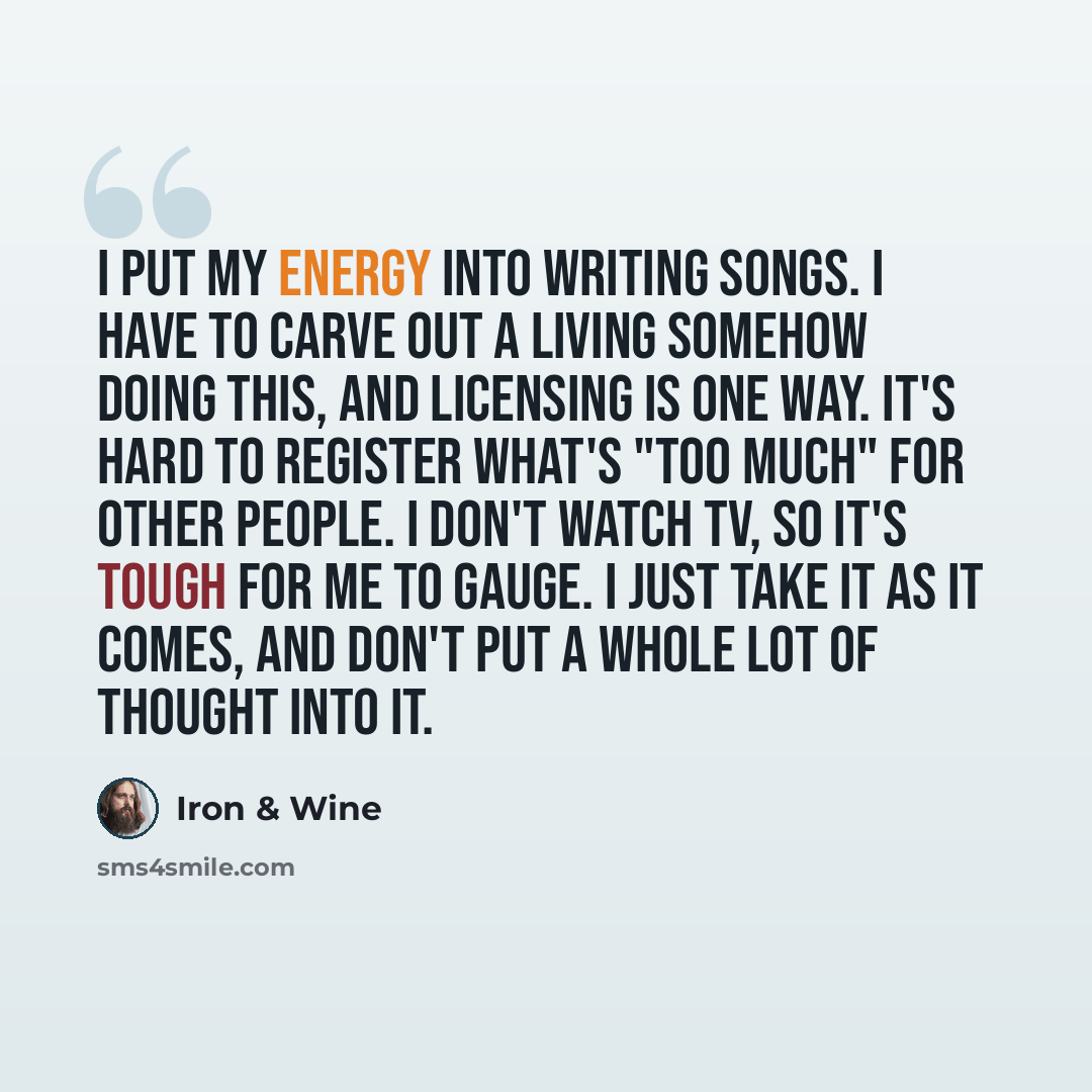 “I put my energy into writing songs. I have to carve out a living somehow doing this, and licensing is one way. It's hard to register what's "too much" for other people. I don't watch TV, so it's tough for me to gauge. I just take it as it comes, and don't put a whole lot of thought into it.” quote by Iron & Wine