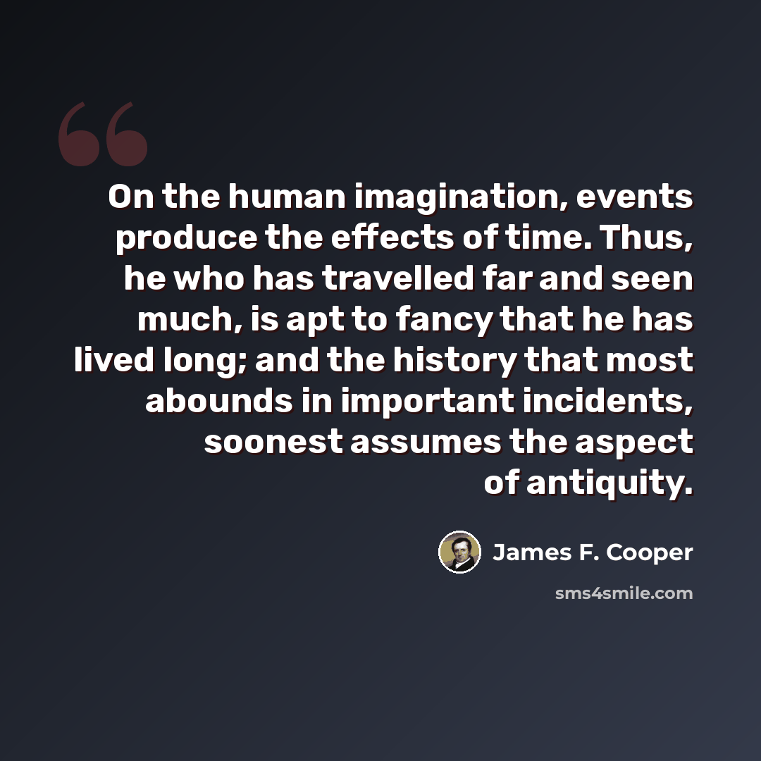 “On the human imagination, events produce the effects of time. Thus, he who has travelled far and seen much, is apt to fancy that he has lived long; and the history that most abounds in important incidents, soonest assumes the aspect of antiquity.” quote by James F. Cooper