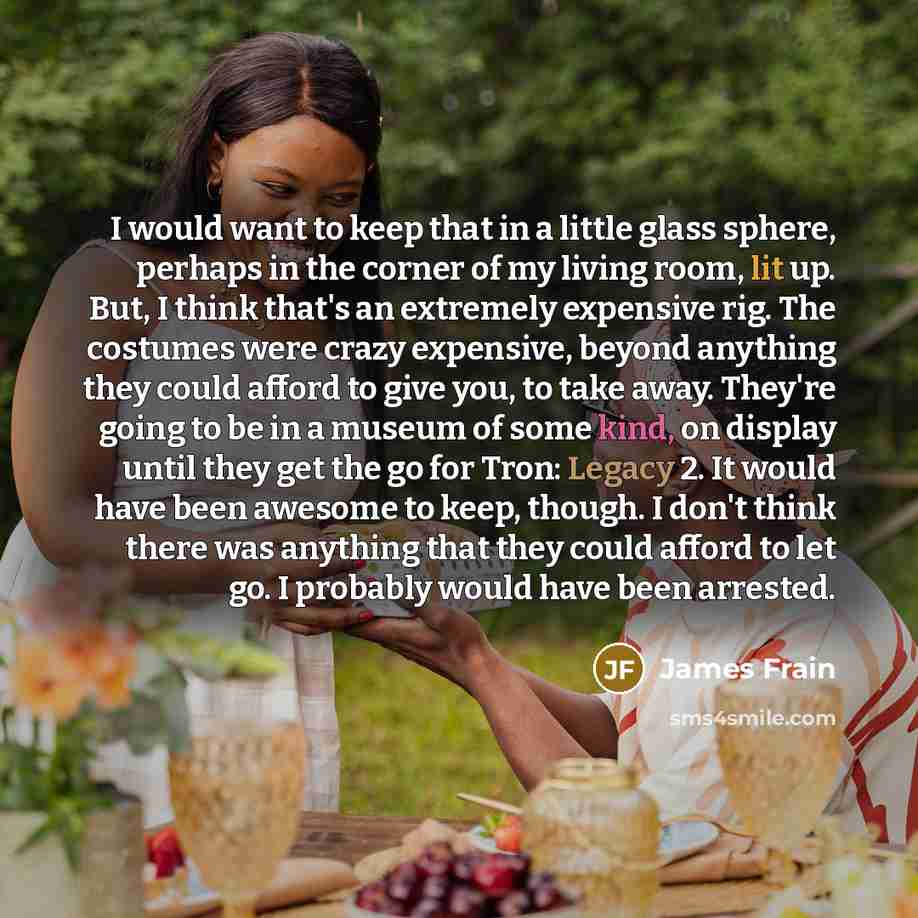 “I would want to keep that in a little glass sphere, perhaps in the corner of my living room, lit up. But, I think that's an extremely expensive rig. The costumes were crazy expensive, beyond anything they could afford to give you, to take away. They're going to be in a museum of some kind, on…” quote by James Frain