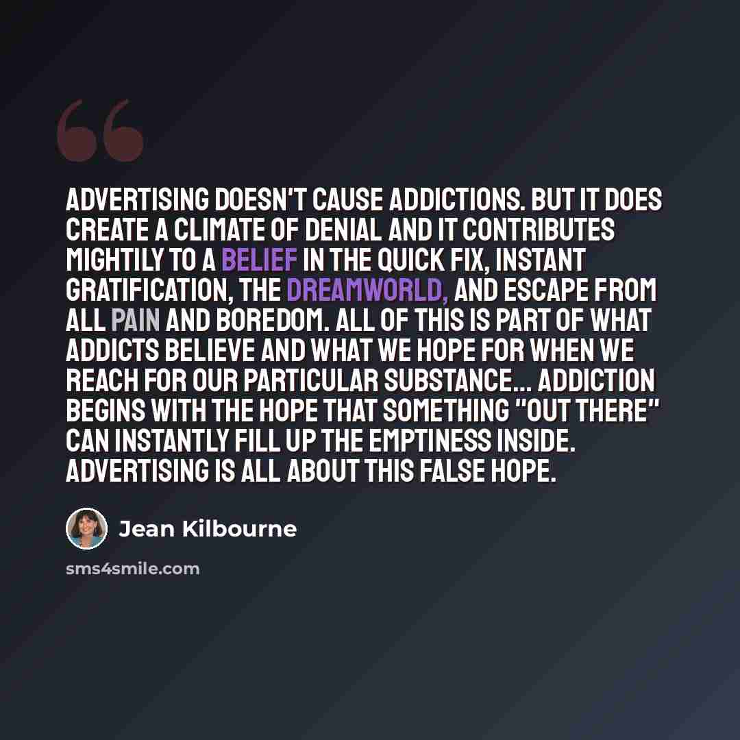 “Advertising doesn't cause addictions. But it does create a climate of denial and it contributes mightily to a belief in the quick fix, instant gratification, the dreamworld, and escape from all pain and boredom. All of this is part of what addicts believe and what we hope for when we reach for our…” quote by Jean Kilbourne