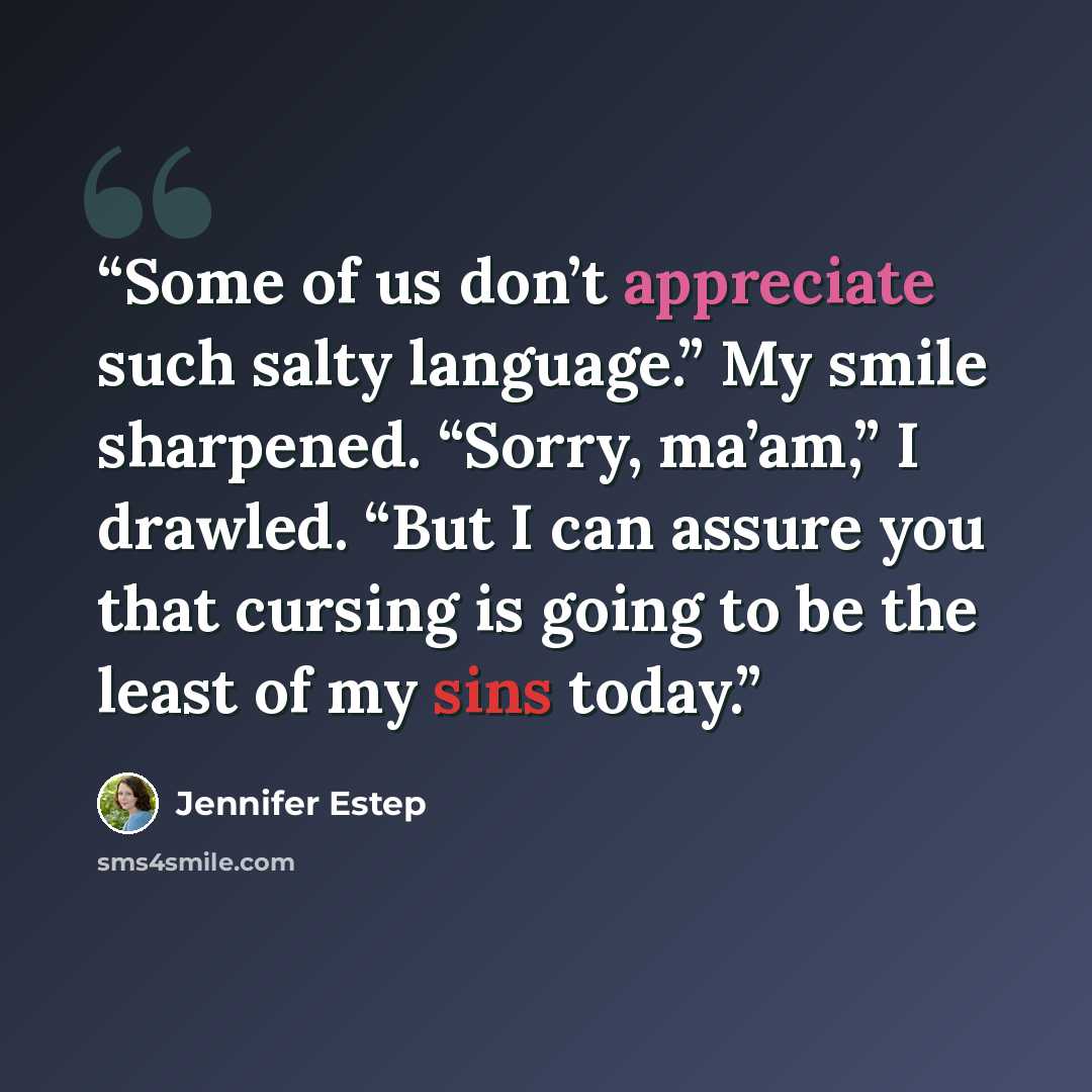 “Some of us don’t appreciate such salty language.” My smile sharpened. “Sorry, ma’am,” I drawled. “But I can assure you that cursing is going to be the least of my sins today.” quote by Jennifer Estep