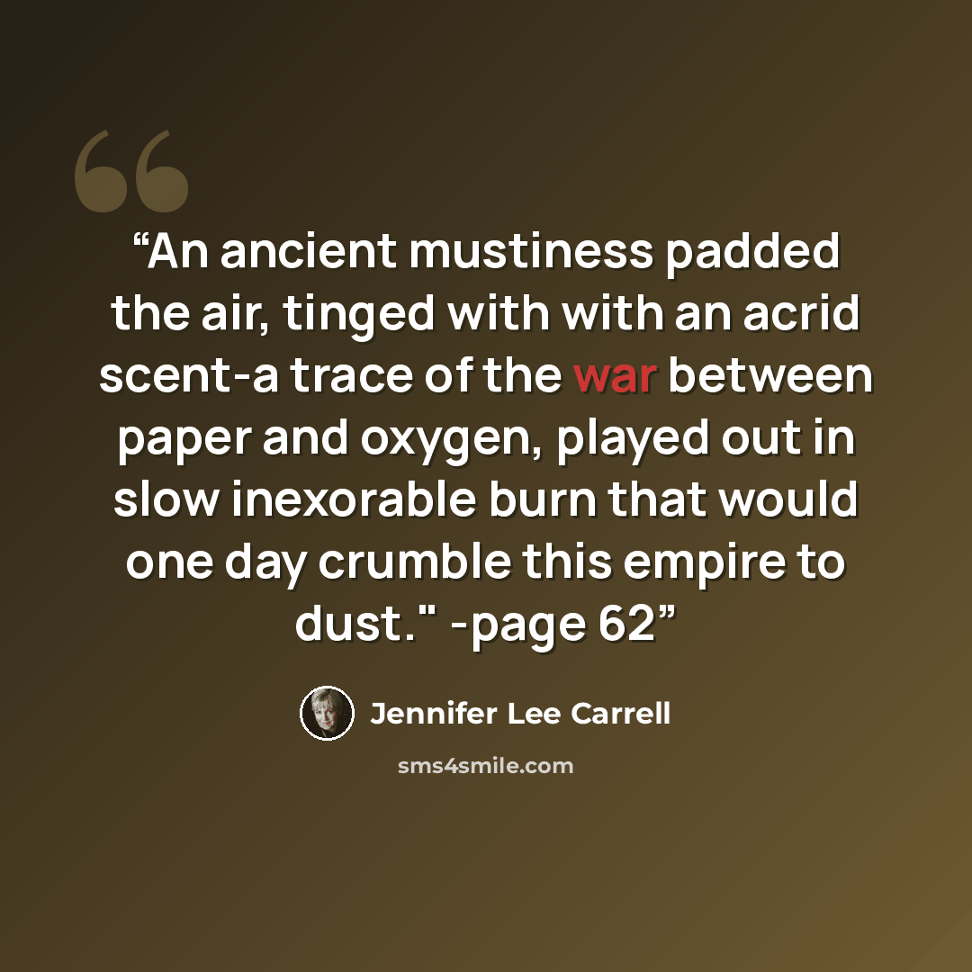 “An ancient mustiness padded the air, tinged with with an acrid scent-a trace of the war between paper and oxygen, played out in slow inexorable burn that would one day crumble this empire to dust." -page 62” quote by Jennifer Lee Carrell