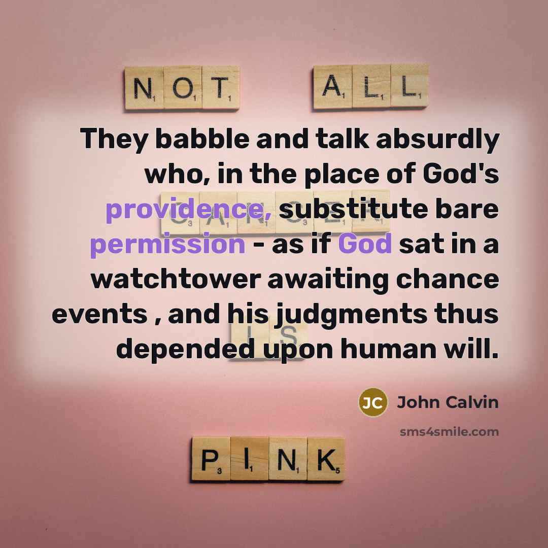 “They babble and talk absurdly who, in the place of God's providence, substitute bare permission - as if God sat in a watchtower awaiting chance events , and his judgments thus depended upon human will.” quote by John Calvin