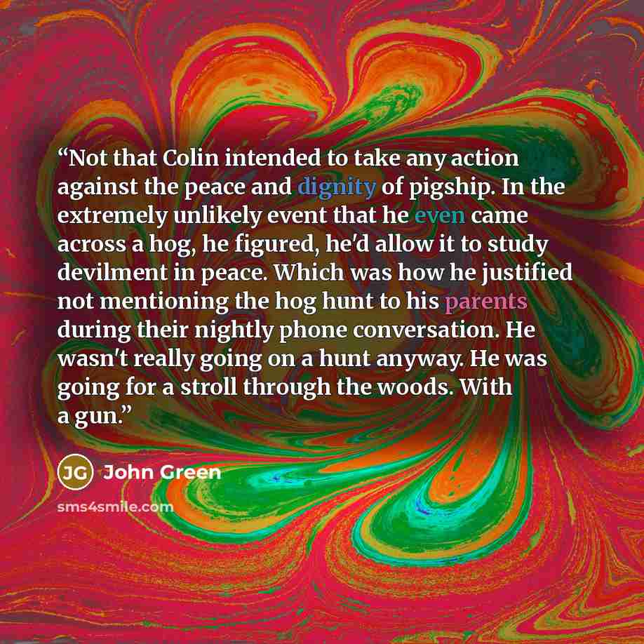 “Not that Colin intended to take any action against the peace and dignity of pigship. In the extremely unlikely event that he even came across a hog, he figured, he'd allow it to study devilment in peace. Which was how he justified not mentioning the hog hunt to his parents during their nightly…” quote by John Green