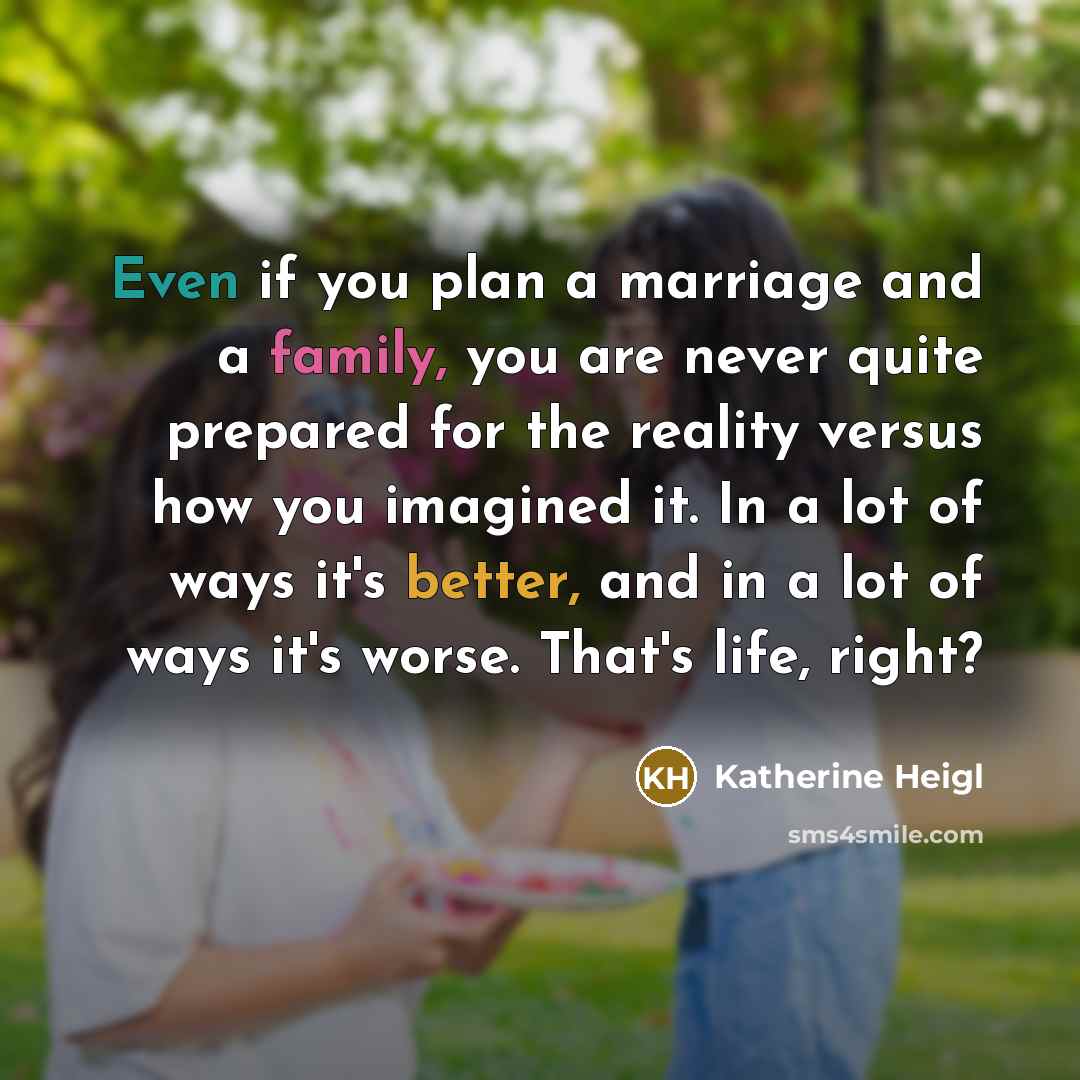 “Even if you plan a marriage and a family, you are never quite prepared for the reality versus how you imagined it. In a lot of ways it's better, and in a lot of ways it's worse. That's life, right?” quote by Katherine Heigl