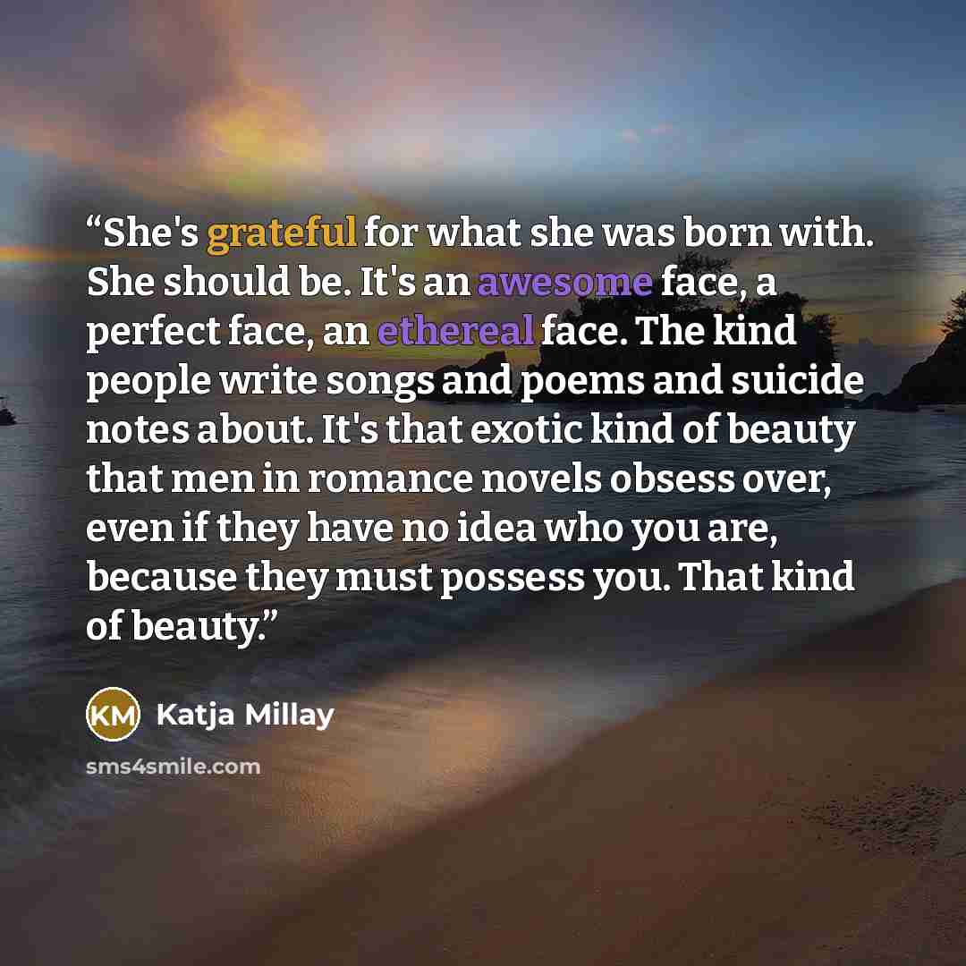 “She's grateful for what she was born with. She should be. It's an awesome face, a perfect face, an ethereal face. The kind people write songs and poems and suicide notes about. It's that exotic kind of beauty that men in romance novels obsess over, even if they have no idea who you are, because…” quote by Katja Millay