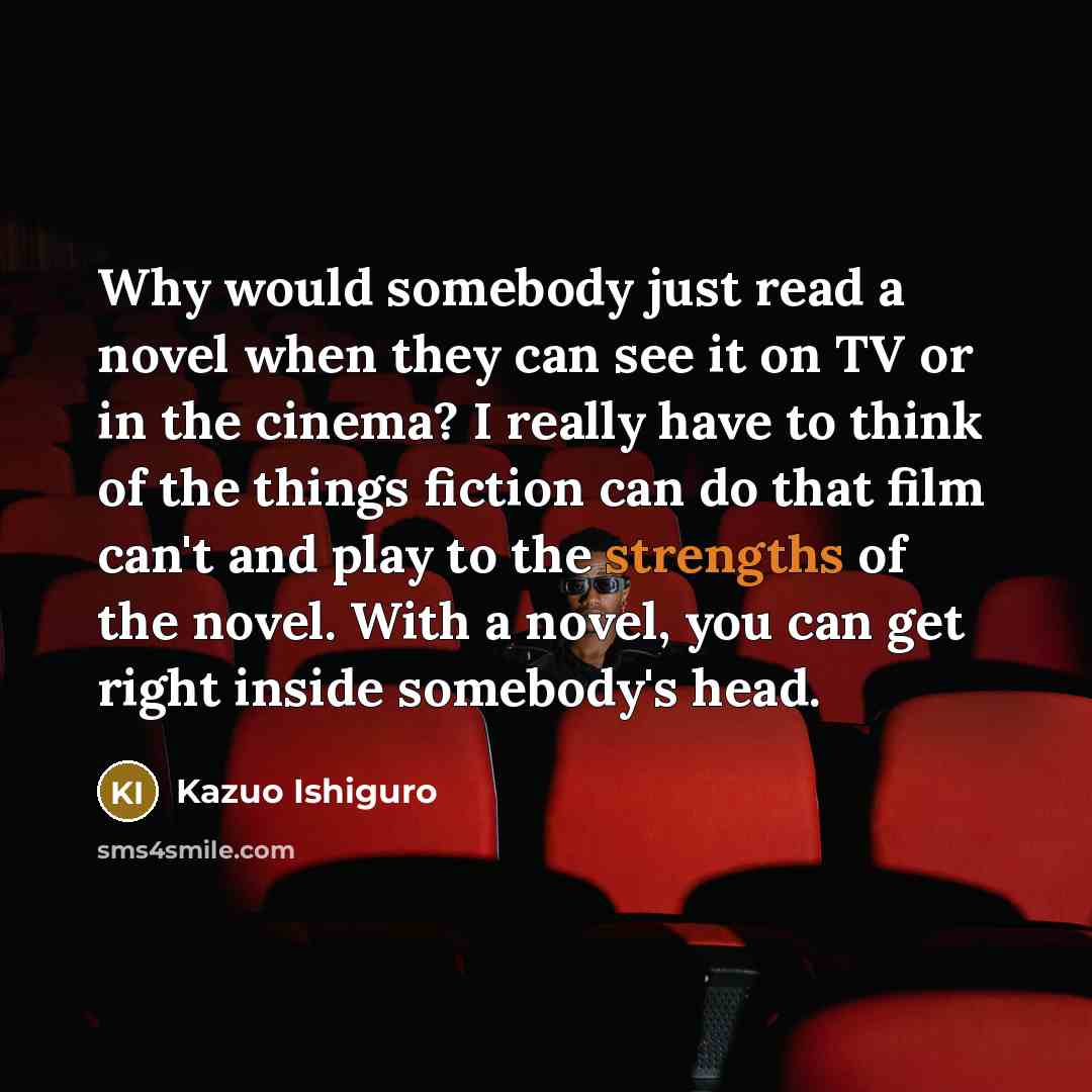 “Why would somebody just read a novel when they can see it on TV or in the cinema? I really have to think of the things fiction can do that film can't and play to the strengths of the novel. With a novel, you can get right inside somebody's head.” quote by Kazuo Ishiguro