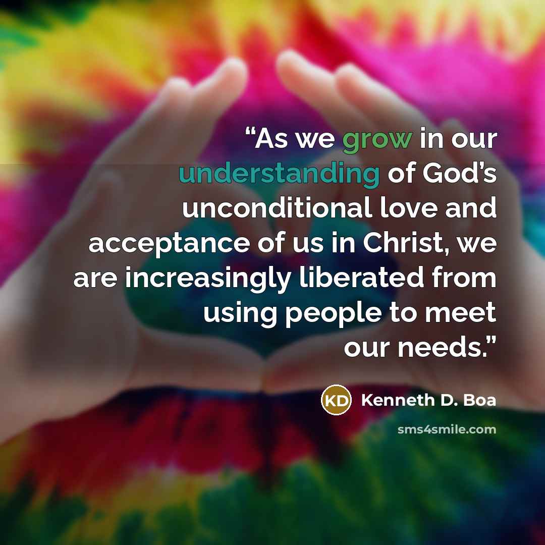 “As we grow in our understanding of God’s unconditional love and acceptance of us in Christ, we are increasingly liberated from using people to meet our needs.” quote by Kenneth D. Boa