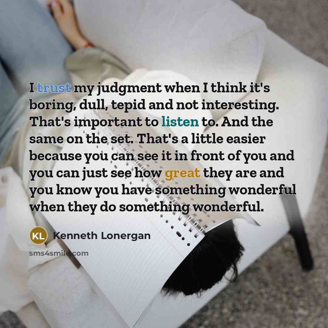 “I trust my judgment when I think it's boring, dull, tepid and not interesting. That's important to listen to. And the same on the set. That's a little easier because you can see it in front of you and you can just see how great they are and you know you have something wonderful when they do…” quote by Kenneth Lonergan