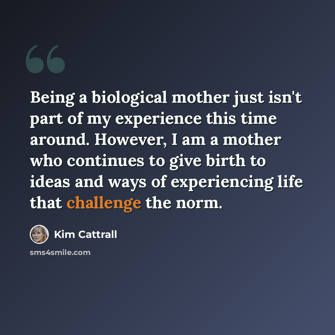 “Being a biological mother just isn't part of my experience this time around. However, I am a mother who continues to give birth to ideas and ways of experiencing life that challenge the norm.” quote by Kim Cattrall