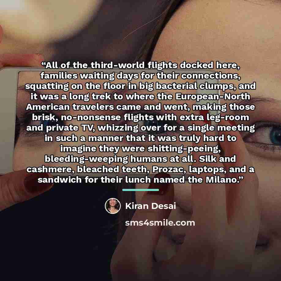 “All of the third-world flights docked here, families waiting days for their connections, squatting on the floor in big bacterial clumps, and it was a long trek to where the European-North American travelers came and went, making those brisk, no-nonsense flights with extra leg-room and private TV…” quote by Kiran Desai