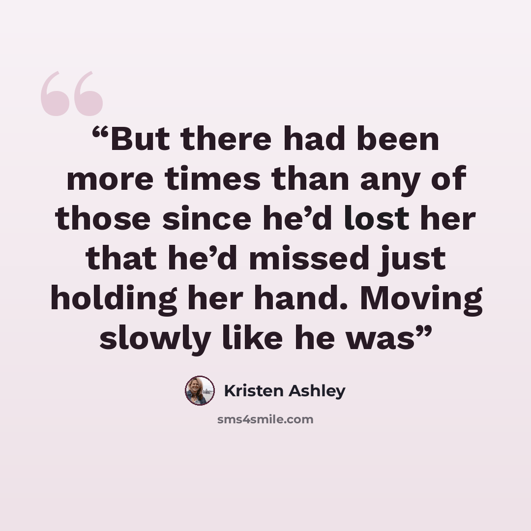 “But there had been more times than any of those since he’d lost her that he’d missed just holding her hand. Moving slowly like he was” quote by Kristen Ashley