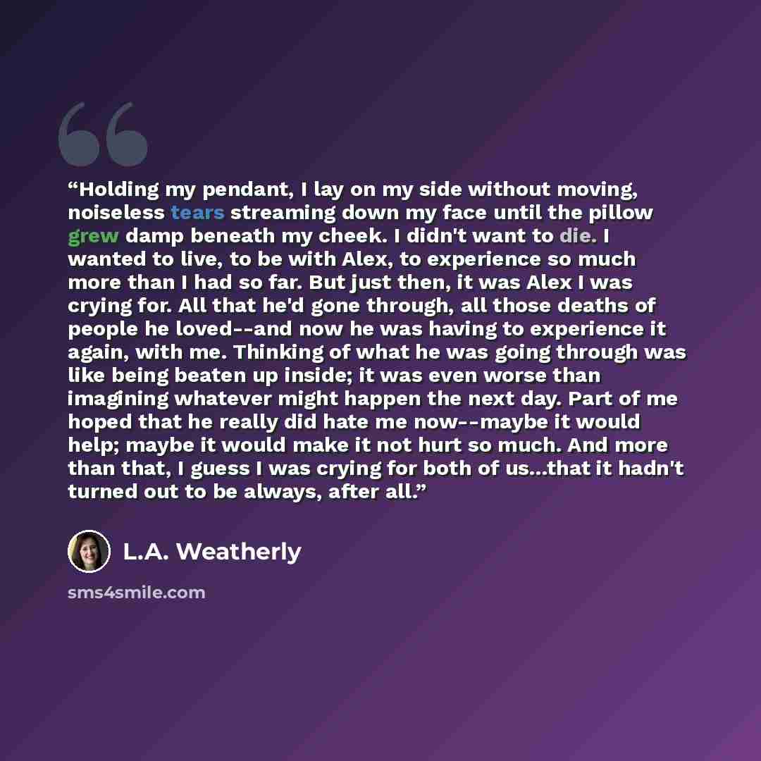 “Holding my pendant, I lay on my side without moving, noiseless tears streaming down my face until the pillow grew damp beneath my cheek. I didn't want to die. I wanted to live, to be with Alex, to experience so much more than I had so far. But just then, it was Alex I was crying for. All that he'd…” quote by L.A. Weatherly