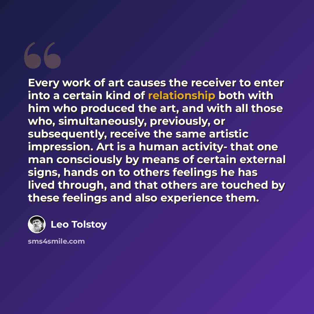 “Every work of art causes the receiver to enter into a certain kind of relationship both with him who produced the art, and with all those who, simultaneously, previously, or subsequently, receive the same artistic impression. Art is a human activity- that one man consciously by means of certain…” quote by Leo Tolstoy
