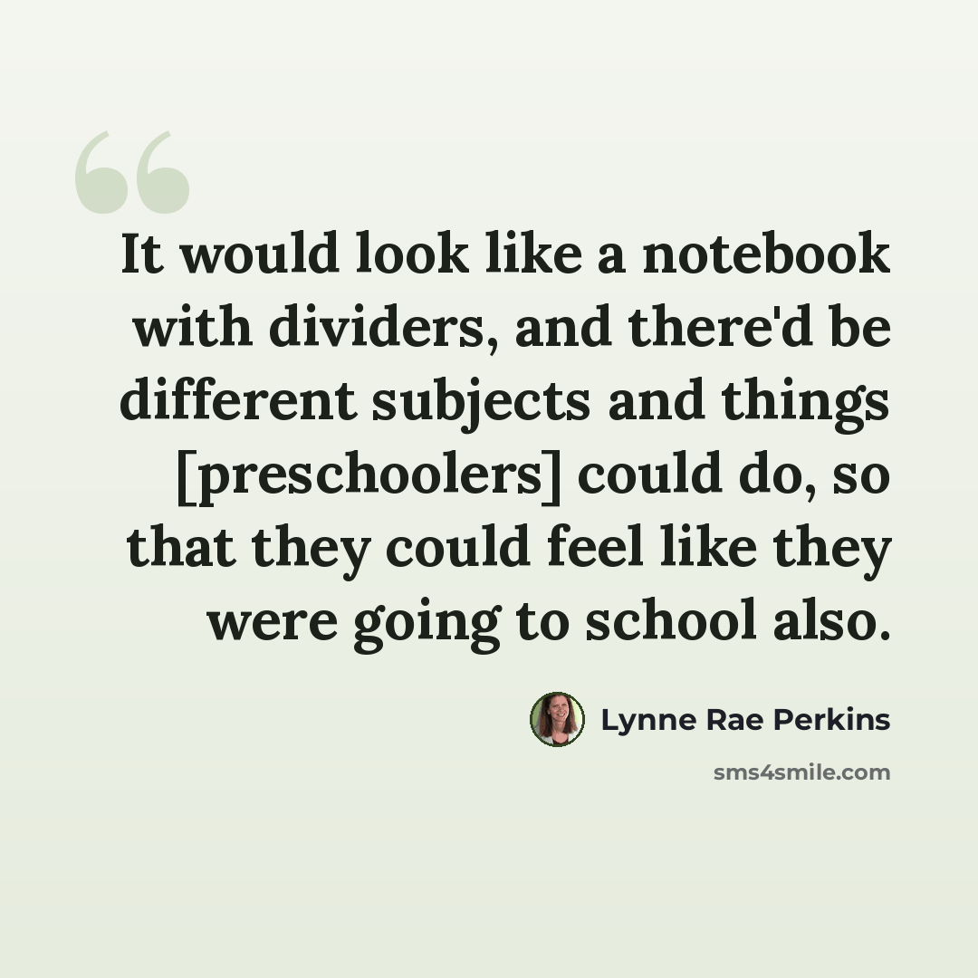 “It would look like a notebook with dividers, and there'd be different subjects and things [preschoolers] could do, so that they could feel like they were going to school also.” quote by Lynne Rae Perkins