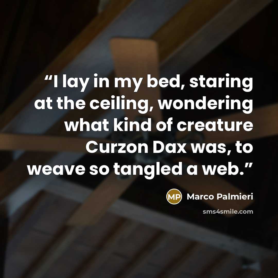 “I lay in my bed, staring at the ceiling, wondering what kind of creature Curzon Dax was, to weave so tangled a web.” quote by Marco Palmieri
