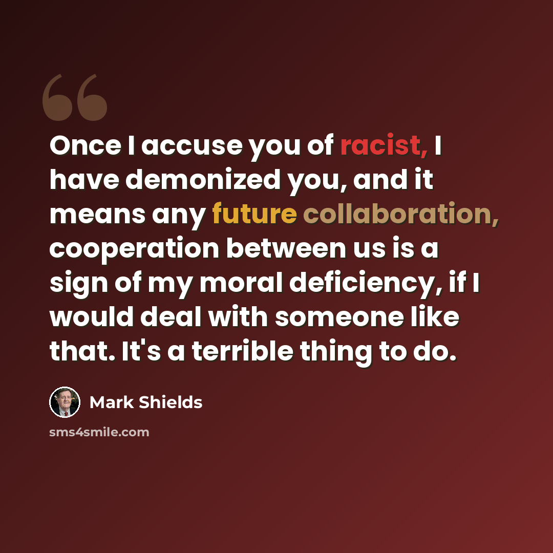 “Once I accuse you of racist, I have demonized you, and it means any future collaboration, cooperation between us is a sign of my moral deficiency, if I would deal with someone like that. It's a terrible thing to do.” quote by Mark Shields