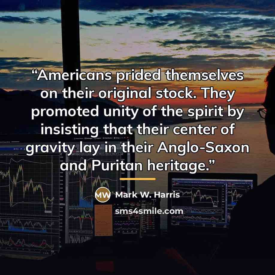 “Americans prided themselves on their original stock. They promoted unity of the spirit by insisting that their center of gravity lay in their Anglo-Saxon and Puritan heritage.” quote by Mark W. Harris