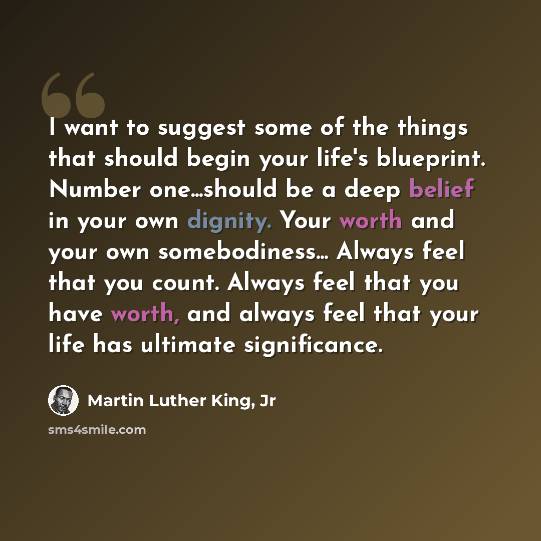 “I want to suggest some of the things that should begin your life's blueprint. Number one...should be a deep belief in your own dignity. Your worth and your own somebodiness... Always feel that you count. Always feel that you have worth, and always feel that your life has ultimate significance.” quote by Martin Luther King, Jr