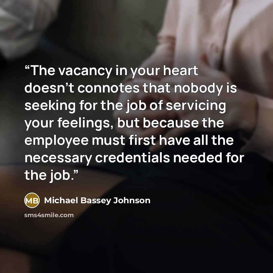 “The vacancy in your heart doesn't connotes that nobody is seeking for the job of servicing your feelings, but because the employee must first have all the necessary credentials needed for the job.” quote by Michael Bassey Johnson
