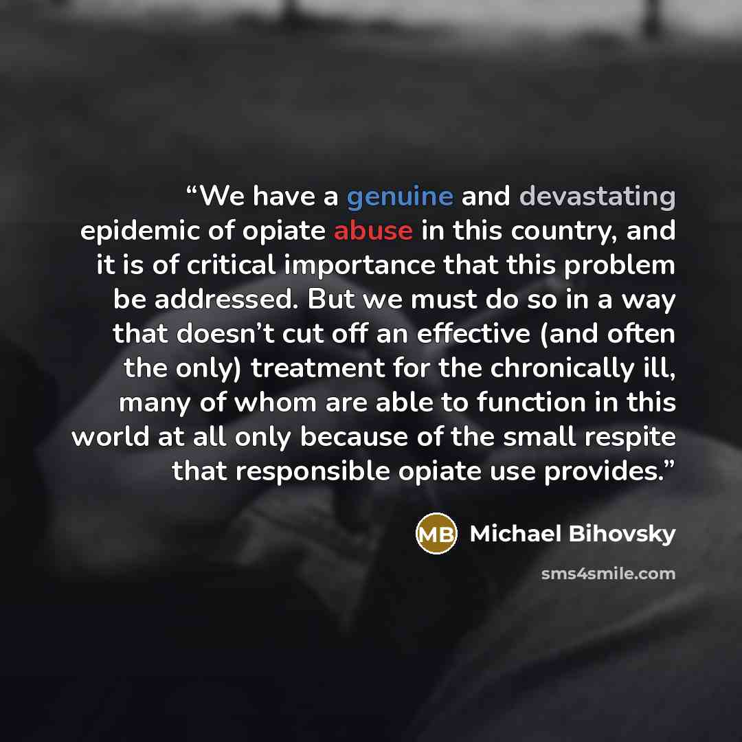 “We have a genuine and devastating epidemic of opiate abuse in this country, and it is of critical importance that this problem be addressed. But we must do so in a way that doesn’t cut off an effective (and often the only) treatment for the chronically ill, many of whom are able to function in…” quote by Michael Bihovsky