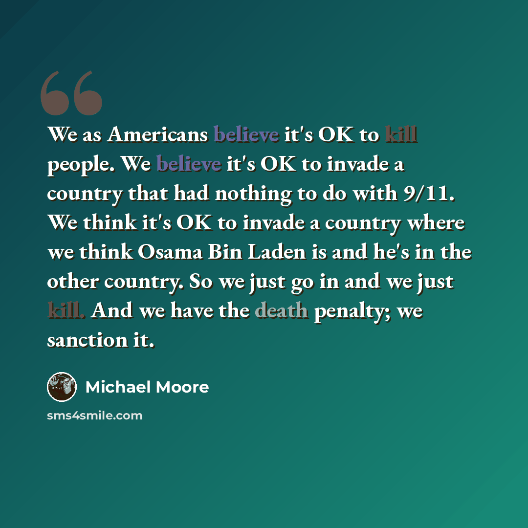 “We as Americans believe it's OK to kill people. We believe it's OK to invade a country that had nothing to do with 9/11. We think it's OK to invade a country where we think Osama Bin Laden is and he's in the other country. So we just go in and we just kill. And we have the death penalty; we…” quote by Michael Moore