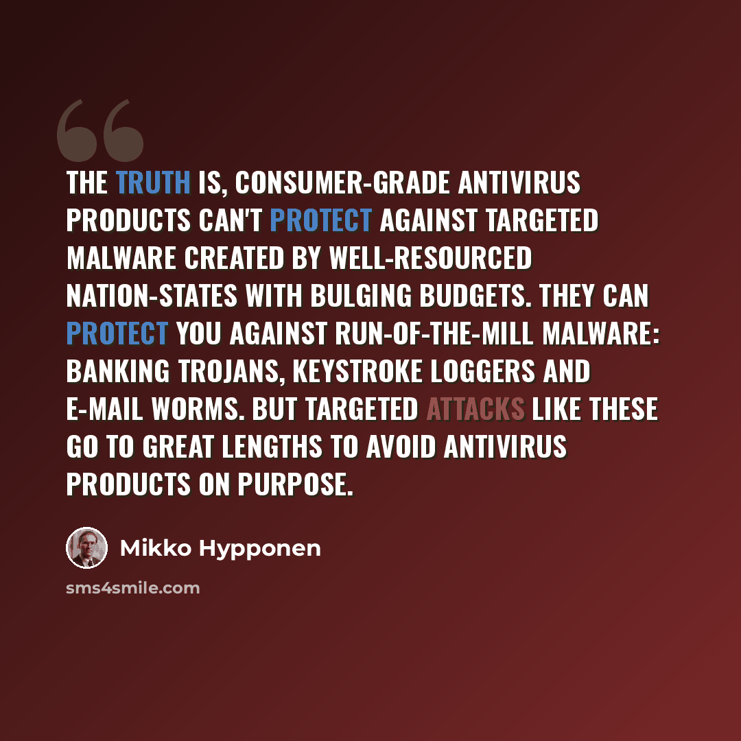 “The truth is, consumer-grade antivirus products can't protect against targeted malware created by well-resourced nation-states with bulging budgets. They can protect you against run-of-the-mill malware: banking trojans, keystroke loggers and e-mail worms. But targeted attacks like these go to…” quote by Mikko Hypponen